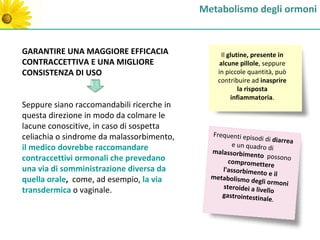Metabolismo degli ormoni


GARANTIRE UNA MAGGIORE EFFICACIA                 Il glutine, presente in
CONTRACCETTIVA E UNA MIGLIORE                   alcune pillole, seppure
CONSISTENZA DI USO                             in piccole quantità, può
                                               contribuire ad inasprire
                                                        la risposta
                                                     infiammatoria.
Seppure siano raccomandabili ricerche in
questa direzione in modo da colmare le
lacune conoscitive, in caso di sospetta
celiachia o sindrome da malassorbimento,     Frequenti epis
                                                           odi di diarrea
il medico dovrebbe raccomandare                     e un quadro di
                                             malassorbime
contraccettivi ormonali che prevedano                      nto possono
                                                  compromettere
una via di somministrazione diversa da          l'assorbimento
                                                                  e il
quella orale, come, ad esempio, la via       metabolismo d
                                                            egli ormoni
                                                steroidei a live
transdermica o vaginale.                                         llo
                                                gastrointestin
                                                               ale.
 