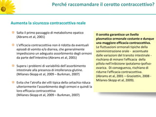 Perché raccomandare il cerotto contraccettivo?


Aumenta la sicurezza contraccettiva reale

   Salta il primo passaggio di metabolismo epatico
                                                                 Il cerotto garantisce un livello
   (Abrams et al, 2001)
                                                                 plasmatico ormonale costante e dunque
                                                                 una maggiore efficacia contraccettiva.
   L'efficacia contraccettiva non è ridotta da eventuali
                                                                 Le fluttuazioni ormonali tipiche della
   episodi di vomito e/o diarrea, che generalmente
                                                                 somministrazione orale - accentuate
   impediscono un adeguato assorbimento degli ormoni
                                                                 dalle variazioni del transito intestinale -
   da parte dell'intestino (Abrams et al, 2001)
                                                                 rischiano di minare l’efficacia della
                                                                 pillola nell'inibizione ipotalamo-ipofiso-
   Supera i problemi di variabilità dell’assorbimento
                                                                 ovarica. Di conseguenza, rischiano di
   intestinale alla presenza di intolleranza glutine.
                                                                 ridurne l'efficacia contraccettiva.
   (Milanes-Skopp et al, 2009 – Burkman, 2007)
                                                                 (Abrams et al, 2001 – Graziottin, 2008 -
                                                                 Milanes-Skopp et al, 2009).
   Evita che l’atrofia dei villi tipica della celiachia riduca
   ulteriormente l’assorbimento degli ormoni e quindi la
   loro efficacia contraccettiva
   (Milanes-Skopp et al, 2009 – Burkman, 2007)
 