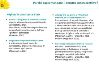 Perché raccomandare il cerotto contraccettivo?


Migliora la consistenza d'uso                     Allunga fino a 2 giorni la “finestra di
                                                  efficacia” in caso di dimenticanza
• Riduce la frequenza di somministrazione         In caso di errori di somministrazione, offre
  rispetto all'appuntamento quotidiano dei        una garanzia contraccettiva aggiuntiva fino
  contraccettivi orali.                           a 48 ore di ritardo nella sostituzione. Non è
  Uno schema più facile da seguire favorisce      necessario usare metodi contraccettivi di
  un significativo miglioramento dell’uso         back-up se si dimentica di cambiare il
  “perfetto” del metodo                           cerotto per 1-2 giorni nelle settimane 2 e 3
  (Burkman, 2007)                                 (Abrams et al, 2001 – Graziottin, 2008 -
                                                  Milanes-Skopp et al, 2009).
• Migliora la compliance della paziente
  è potenzialmente più sicuro dei              • Garantisce un rilascio ormonale costante
  contraccettivi orali perché l’aderenza al      evitando i picchi di concentrazione
  trattamento è più elevata                      plasmatica e le fluttuazioni ormonali
  (Abrams et al, 2001)                           giornaliere tipici della pillola, con possibili
                                                 vantaggi in termini di tollerabilità
                                                 (Abrams et al, 2001 – Graziottin, 2008 -
                                                 Milanes-Skopp et al, 2009).
 
