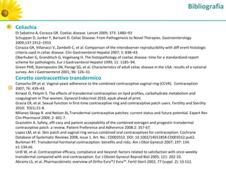 Bibliografia

Celiachia
Di Sabatino A, Corazza GR. Coeliac disease. Lancet 2009; 373: 1480–93
Schuppan D, Junker Y, Barisani D. Celiac Disease: From Pathogenesis to Novel Therapies. Gastroenterology
2009;137:1912–1933
Corazza GR, Villanacci V, Zambelli C, et al. Comparison of the interobserver reproducibility with diff erent histologic
criteria used in celiac disease. Clin Gastroenterol Hepatol 2007; 5: 838–43.
Oberhuber G, Granditsch G, Vogelsang H. The histopathology of coeliac disease: time for a standardized report
scheme for pathologists. Eur J Gastroenterol Hepatol 1999; 11: 1185–94.
Green PHR, Stavropoulos SN, Panagi SG, et al. Characteristics of adult celiac disease in the USA: results of a national
survey. Am J Gastroenterol 2001; 96: 126–31.
Cerotto contraccettivo transdermico
Camacho DP,et al. Vaginal yeast adherence to the combined contraceptive vaginal ring (CCVR). Contraception
2007; 76: 439–43.
Kiriwat O, Petyim S. The effects of transdermal contraception on lipid profiles, carbohydrate metabolism and
coagulogram in Thai women. Gynecol Endocrinol 2010; epub ahead of print.
Gracia CR, et al. Sexual function in first-time contraceptive ring and contraceptive patch users. Fertility and Sterility
2010; 93(1):21-8.
Milanes-Skopp R. and Nelson AL.Transdermal contraceptive patches: current status and future potential. Expert Rev
Clin Pharmacol 2009; 2: 601-7.
Graziottin A. Safety, effi cacy and patient acceptability of the combined estrogen and progestin transdermal
contraceptive patch: a review. Patient Preference and Adherence 2008:2: 357-67.
Lopez LM, et al. Skin patch and vaginal ring versus combined oral contraceptives for contraception. Cochrane
Database of Systematic Reviews 2008, Issue 1. Art. No.: CD003552. DOI: 10.1002/14651858.CD003552.pub2.
Burkman RT. Transdermal hormonal contraception: benefits and risks. Am J Obst Gynecol 2007; 197: 134.
e1-134.e6.
Urdl W, et al. Contraceptive efficacy, compliance and beyond: factors related to satisfaction with once-weekly
transdermal compared with oral contraception. Eur J Obstet Gynecol Reprod Biol 2005; 121: 202-10.
Abrams LS, et al. Pharmacokinetic overview of Ortho Evra™/ Evra™. Fertil Steril 2002; 77 (suppl. 2): S3-S12.
 