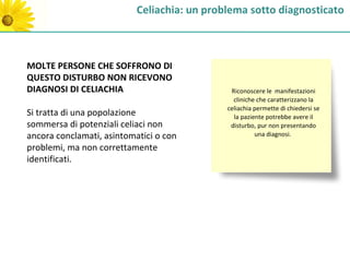 Celiachia: un problema sotto diagnosticato



MOLTE PERSONE CHE SOFFRONO DI
QUESTO DISTURBO NON RICEVONO
DIAGNOSI DI CELIACHIA                         Riconoscere le manifestazioni
                                               cliniche che caratterizzano la
                                             celiachia permette di chiedersi se
Si tratta di una popolazione                   la paziente potrebbe avere il
sommersa di potenziali celiaci non            disturbo, pur non presentando
ancora conclamati, asintomatici o con                  una diagnosi.

problemi, ma non correttamente
identificati.
 