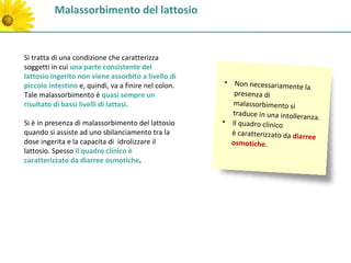 Malassorbimento del lattosio


Si tratta di una condizione che caratterizza
soggetti in cui una parte consistente del
lattosio ingerito non viene assorbito a livello di
piccolo intestino e, quindi, va a finire nel colon.    • Non necessariamen
                                                                              te la
Tale malassorbimento è quasi sempre un                    presenza di
risultato di bassi livelli di lattasi.                   malassorbimento si
                                                         traduce in una intolleranz
                                                                                     a.
Si è in presenza di malassorbimento del lattosio      • Il quadro clinico
quando si assiste ad uno sbilanciamento tra la           è caratterizzato da diarre
                                                                                    e
dose ingerita e la capacita di idrolizzare il            osmotiche.
lattosio. Spesso il quadro clinico è
caratterizzato da diarree osmotiche.
 