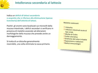 Intolleranza secondaria al lattosio


Indica un deficit di lattasi secondario
o acquisito che si riferisce alla diminuzione (spesso
transitoria) dell'attività di lattasi.
                                                           Malattie scatenanti
Poiché gli enzimi sono localizzati sui microvilli della
                                                             Celiachia
mucosa intestinale, i deficit secondari si verificano in     Infezioni intestinali acut
presenza di malattie associate ad alterazioni                                           e di
                                                             tipo virale
morfologiche della mucosa che prevede anche un              Morbo di Crohn
danneggiamento.                                             Colite ulcerativa
                                                            Sindrome del colon irrita
                                                                                        bile
Si tratta di un disturbo generalmente                       Esposizione a radiazioni
reversibile, una volta eliminata la causa primaria.         Deficit immunologici
 