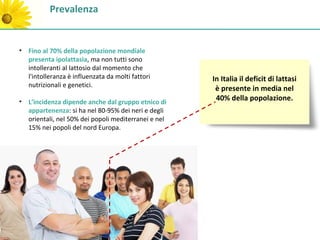 Prevalenza


• Fino al 70% della popolazione mondiale
  presenta ipolattasia, ma non tutti sono
  intolleranti al lattosio dal momento che
  l'intolleranza è influenzata da molti fattori      In Italia il deficit di lattasi
  nutrizionali e genetici.
                                                      è presente in media nel
• L’incidenza dipende anche dal gruppo etnico di      40% della popolazione.
  appartenenza: si ha nel 80-95% dei neri e degli
  orientali, nel 50% dei popoli mediterranei e nel
  15% nei popoli del nord Europa.
 