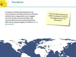 Prevalenza


La mappa mondiale delle popolazioni con
minor frequenza del deficit di lattasi nell’adulto      Due terzi della pop
                                                                             olazione
coincide con la mappa delle aree a maggior              adulta mondiale è
                                                                           costituita
consumo di latte e derivati del latte; tale               da soggetti lattasi
                                                                              non
consumo determina una selezione genetica                        persistenti.
delle etnie in grado di digerire il lattosio (lattasi
persistenti).
 
