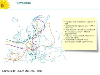 Prevalenza




                                      In Sud America, Africa e Asia è superiore al
                                     50%
                                      Nei Paesi Asiatici raggiunge quasi il 100% in
                                     alcuni paesi
                                      Negli Stati Uniti è del 15% tra i bianchi, 53%
                                     tra i messicani Americani e 80% nella
                                     popolazione nera
                                      In Europa varia dal circa 2% in Scandinavia
                                     al circa 70% in Sicilia
                                      Australia e Nuova Zelanda hanno
                                     prevalenza del 6% e 9% rispettivamente.




Adattata da: Lomer MCE et al, 2008
 