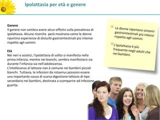 Ipolattasia per età e genere


Genere
                                                                    Le donne riport
Il genere non sembra avere alcun effetto sulla prevalenza di                         ano sintomi
                                                                   gastrointestina
ipolattasia. Alcune ricerche però mostrano come le donne                            li più intensi
                                                                   rispetto agli uo
riportino esperienze di disturbi gastrointestinali più intense                     mini.
rispetto agli uomini.
                                                                  L'ipolattasia è
                                                                                   più
                                                                  frequente neg
Età                                                                               li adulti che
                                                                  nei bambini.
Nei neri e asiatici, l'ipolattasia di solito si manifesta nella
prima infanzia, mentre nei bianchi, sembra manifestarsi sia
durante l’infanzia sia nell'adolescenza.
L'intolleranza al lattosio non è comune nei bambini piccoli
bianchi. Tuttavia, le infezioni da rotavirus possono essere
una importante causa di scarsa digestione lattosio di tipo
secondario nei bambini, destinata a scomparire ad infezione
guarita.
 
