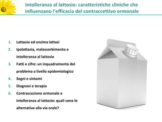 Intolleranza al lattosio: caratteristiche cliniche che
          influenzano l'efficacia del contraccettivo ormonale




1.   Lattosio ed enzima lattasi
2.   Ipolattasia, malassorbimento e
     intolleranza al lattosio
3.   Fatti e cifre: un inquadramento del
     problema a livello epidemiologico
4.   Segni e sintomi
5.   Diagnosi e terapia
6.   Contraccezione ormonale e
     intolleranza al lattosio: quali sono le
     alternative alla via orale?
 