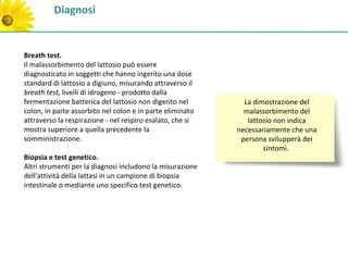 Diagnosi


Breath test.
Il malassorbimento del lattosio può essere
diagnosticato in soggetti che hanno ingerito una dose
standard di lattosio a digiuno, misurando attraverso il
breath test, livelli di idrogeno - prodotto dalla
fermentazione batterica del lattosio non digerito nel        La dimostrazione del
colon, in parte assorbito nel colon e in parte eliminato     malassorbimento del
attraverso la respirazione - nel respiro esalato, che si      lattosio non indica
mostra superiore a quella precedente la                    necessariamente che una
somministrazione.                                           persona svilupperà dei
                                                                   sintomi.
Biopsia e test genetico.
Altri strumenti per la diagnosi includono la misurazione
dell'attività della lattasi in un campione di biopsia
intestinale o mediante uno specifico test genetico.
 