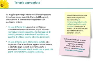 Terapia appropriata


La maggior parte degli intolleranti al lattosio possono            In molti casi di intolleranza
introdurre piccole quantità di lattosio (12 grammi,                lieve, i disturbi possono
l'equivalente di una tazza di latte) senza o con                   essere ridotti pur
pochissimi sintomi.                                                reinserendo gradualmente
                                                                   nella dieta cibi contenenti
• In caso di forme lievi, quando si verifica una                   lattosio, individuando la
                                                                   quantità di lattosio che può
  completa remissione dei sintomi, si può iniziare a
                                                                   essere tollerata senza
  reintrodurre minime quantità, via via maggiori, di               scatenare sintomi.
  latticini, prestando attenzione all'equilibrio tra
  quantità di lattosio inserita ed entità dei sintomi
                                                               L'eliminazione
                                                                                 totale di latte e
• In caso di forme gravi, il lattosio va evitato, ed è           latticini dalla d
                                                                                  ieta espone
                                                                   l'organismo a c
  importante fare attenzione e leggere accuratamente              nutrizionali e d
                                                                                     arenze
  le etichette degli alimenti e dei farmaci che si                                 eficit che
                                                               possono avere
                                                                                 conseguenze
  assumono: il lattosio, infatti, è utilizzato in molti cibi    importanti pe
                                                                                 r la salute.
  pronti e in molti farmaci come eccipiente.
 