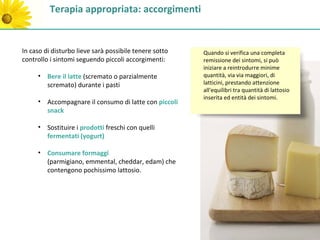 Terapia appropriata: accorgimenti


In caso di disturbo lieve sarà possibile tenere sotto   Quando si verifica una completa
controllo i sintomi seguendo piccoli accorgimenti:      remissione dei sintomi, si può
                                                        iniziare a reintrodurre minime
     • Bere il latte (scremato o parzialmente           quantità, via via maggiori, di
       scremato) durante i pasti                        latticini, prestando attenzione
                                                        all'equilibri tra quantità di lattosio
                                                        inserita ed entità dei sintomi.
     • Accompagnare il consumo di latte con piccoli
       snack

     • Sostituire i prodotti freschi con quelli
       fermentati (yogurt)

     • Consumare formaggi
       (parmigiano, emmental, cheddar, edam) che
       contengono pochissimo lattosio.
 