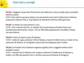 Falsi miti e consigli


FALSO: I Soggetti Lattasi Non Persistenti non tollerano in alcun modo latte o prodotti
lattiero-caseari
VERO: Non tutte le persone lattasi non persistenti sono tutte intolleranti al lattosio.
Si possono tollerare fino a 12 g lattosio se distribuiti nell'arco della giornata.

FALSO: La lattasi non persistenza è rara
VERO: Fino a tempi recenti si è creduto che la persistenza di lattasi fosse una
caratteristica dominante, invece, fino al 70% della popolazione mondiale è lattasi
non persistente.

FALSO: Il latte di capra è privo di lattosio
VERO: Il latte di capra contiene il 4% di lattosio, mentre il latte di soia e il latte di riso
sono privi di lattosio. É consigliata l'assunzione di integratori per il calcio.

FALSO: Un breath test al lattosio negativo significa che il soggetto tollera tutti i
prodotti caseari
VERO: Il breath test al lattosio non sempre conferma l'intolleranza al lattosio e,
inoltre, nel 20% dei pazienti non si verifica nessuna emissione di idrogeno.
 