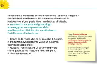 Nonostante la mancanza di studi specifici che abbiamo indagato le
variazioni nell'assorbimento dei contraccettivi ormonali, in
particolare orali, nei pazienti con intolleranza al lattosio,
è necessaria, da parte del ginecologo
una maggiore consapevolezza delle
manifestazioni cliniche che caratterizzano
l'intolleranza al lattosio per:                               Episodi frequenti       di diarrea
                                                                  (accelerazione del tempo di transito
                                                                  intestinale e feci più molli),
1. Capire se la donna che ha di fronte ha il disturbo.            interferiscono sicuramente con la
2. Indirizzarla eventualmente verso un percorso                   capacità di assorbimento dei
                                                                  farmaci per via orale.
diagnostico appropriato.
3. Guidarla nella scelta di un anticoncezionale                   Gli ormoni steroidei assunti per
                                                                  bocca, come la pillola, se non
che le garantisca la maggiore tutela dal punto                    assorbiti correttamente, possono
di vista contraccettivo.                                          vedere diminuita la loro efficacia
                                                                  contraccettiva.
 