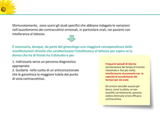 Sfortunatamente, sono scarsi gli studi specifici che abbiano indagato le variazioni
nell'assorbimento dei contraccettivi ormonali, in particolare orali, nei pazienti con
intolleranza al lattosio.


È necessaria, dunque, da parte del ginecologo una maggiore consapevolezza delle
manifestazioni cliniche che caratterizzano l'intolleranza al lattosio per capire se la
donna che ha di fronte ha il disturbo e per
1. Indirizzarla verso un percorso diagnostico
                                                                   Frequenti episodi di diarrea
appropriato                                                        (accelerazione del tempo di transito
2. Guidarla nella scelta di un anticoncezionale                    intestinale e feci più molli),
che le garantisca la maggiore tutela dal punto                     interferiscono sicuramente con la
                                                                   capacità di assorbimento dei
di vista contraccettivo.                                           farmaci per via orale.

                                                                   Gli ormoni steroidei assunti per
                                                                   bocca, come la pillola, se non
                                                                   assorbiti correttamente, possono
                                                                   vedere diminuita la loro efficacia
                                                                   contraccettiva.
 