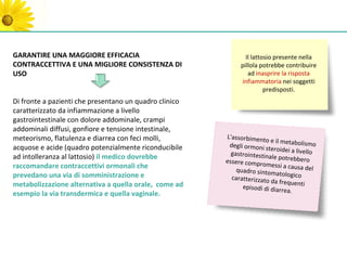 GARANTIRE UNA MAGGIORE EFFICACIA                                Il lattosio presente nella
CONTRACCETTIVA E UNA MIGLIORE CONSISTENZA DI                  pillola potrebbe contribuire
USO                                                              ad inasprire la risposta
                                                              infiammatoria nei soggetti
                                                                        predisposti.
Di fronte a pazienti che presentano un quadro clinico
caratterizzato da infiammazione a livello
gastrointestinale con dolore addominale, crampi
addominali diffusi, gonfiore e tensione intestinale,
meteorismo, flatulenza e diarrea con feci molli,        L'assorbimento
                                                                         e il metabolism
                                                         degli ormoni st                   o
acquose e acide (quadro potenzialmente riconducibile                     eroidei a livello
                                                          gastrointestina
ad intolleranza al lattosio) il medico dovrebbe                           le potrebbero
                                                        essere compro
raccomandare contraccettivi ormonali che                               messi a causa
                                                            quadro sintom              del
prevedano una via di somministrazione e                                     atologico
                                                          caratterizzato
                                                                         da frequenti
metabolizzazione alternativa a quella orale, come ad          episodi di diarr
                                                                               ea.
esempio la via transdermica e quella vaginale.
 