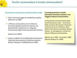 Perché raccomandare il cerotto contraccettivo?


Aumenta la sicurezza contraccettiva reale               Il cerotto garantisce un livello
                                                        plasmatico ormonale costante e una
                                                        maggiore efficacia contraccettiva.
   Salta il primo passaggio di metabolismo epatico .
   (Abrams et al 2001)
                                                        Le fluttuazioni ormonali tipiche della
                                                        somministrazione orale - accentuate
   L'efficacia contraccettiva non è ridotta da
                                                        dalle variazioni del transito intestinale -
   eventuali episodi di vomito e/o diarrea, che
                                                        rischiano di minare l’efficacia della
   generalmente impediscono un adeguato
                                                        pillola nell'inibizione ipotalamo-ipofiso-
   assorbimento degli ormoni da parte dell'intestino.
                                                        ovarica. Di conseguenza, rischiano di
                                                        ridurne l'efficacia contraccettiva.
   (Abrams et al 2001)
                                                        (Abrams et al, 2001 – Graziottin, 2008 -
   Supera i problemi di variabilità dell’assorbimento
                                                        Milanes-Skopp et al, 2009).
   intestinale alla presenza di intolleranza glutine.
   (Milanes-Skopp et al 2009) (Burkman 2007)
 