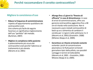 Perché raccomandare il cerotto contraccettivo?


 Migliora la consistenza d'uso                • Allunga fino a 2 giorni la “finestra di
                                                efficacia” in caso di dimenticanza: in caso
• Riduce la frequenza di somministrazione       di errori di somministrazione, offre una
  rispetto all'appuntamento quotidiano dei      garanzia contraccettiva aggiuntiva fino a 48
  contraccettivi orali.                         ore di ritardo nella sostituzione. Non è
  Uno schema più facile da seguire              necessario usare metodi contraccettivi di
  favorisce un significativo miglioramento      back-up se si dimentica di cambiare il
  dell’uso “perfetto” del metodo.               cerotto per 1-2 giorni nelle settimane 2 e 3
  (Burkman, 2007)                               (Abrams et al, 2001) (Graziottin. 2008)
                                                (Milanes-Skopp et al, 2009).
• Migliora la compliance della paziente:
  è potenzialmente più sicuro dei             • Garantisce un rilascio ormonale costante
  contraccettivi orali perché l’aderenza al     evitando i picchi di concentrazione
  trattamento è più elevata                     plasmatica e le fluttuazioni ormonali
  (Abrams et al, 2001)                          giornaliere tipici della pillola, con possibili
                                                vantaggi in termini di tollerabilità
                                                (Abrams et al, 2001 – Graziottin, 2008 -
                                                Milanes-Skopp et al, 2009).
 