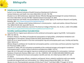 Bibliografia

Intolleranza al lattosio
Suchy FJ, et al. National Institutes of Health Consensus Development Conference:
Lactose Intolerance and Health. Ann Intern Med 2010; 152 (12): 792-796
Shaukat A, et al. NIH Conferences: Systematic Review: Effective Management Strategies for Lactose Intolerance.
Ann Intern Med 2010; 152 (12):797-803. Published ahead of print April 19, 2010.
Lactose Intolerance and Health, Structured Abstract. February 2010. Agency for Healthcare Research and Quality,
Rockville, MD. http://www.ahrq.gov/clinic/tp/lactinttp.htm
Lomer MCE, et al. Review article: lactose intolerance in clinical practice – myths and realities. Aliment Pharmacol
Ther 2008;27(2):93-103. Epub 2007 Oct 23.
Vesa TH, et al. Lactose Intolerance. Journal of the American College of Nutrition, Vol. 19, No. 2, 165S–175S (2000)
http://www.ahrq.gov/downloads/pub/evidence/pdf/lactoseint/lactint.pdf
Cerotto contraccettivo transdermico
Camacho DP,et al. Vaginal yeast adherence to the combined contraceptive vaginal ring (CCVR). Contraception
2007; 76: 439–43.
Kiriwat O, Petyim S. The effects of transdermal contraception on lipid profiles, carbohydrate metabolism and
coagulogram in Thai women. Gynecol Endocrinol 2010; epub ahead of print.
Gracia CR, et al. Sexual function in first-time contraceptive ring and contraceptive patch users. Fertility and Sterility
2010; 93(1):21-8.
Milanes-Skopp R. and Nelson AL.Transdermal contraceptive patches: current status and future potential. Expert Rev
Clin Pharmacol 2009; 2: 601-7.
Graziottin A. Safety, effi cacy and patient acceptability of the combined estrogen and progestin transdermal
contraceptive patch: a review. Patient Preference and Adherence 2008:2: 357-67.
Lopez LM, et al. Skin patch and vaginal ring versus combined oral contraceptives for contraception. Cochrane
Database of Systematic Reviews 2008, Issue 1. Art. No.: CD003552. DOI: 10.1002/14651858.CD003552.pub2.
Burkman RT. Transdermal hormonal contraception: benefits and risks. Am J Obst Gynecol 2007; 197: 134.
e1-134.e6.
Urdl W, et al. Contraceptive efficacy, compliance and beyond: factors related to satisfaction with once-weekly
transdermal compared with oral contraception. Eur J Obstet Gynecol Reprod Biol 2005; 121: 202-10.
Abrams LS, et al. Pharmacokinetic overview of Ortho Evra™/ Evra™. Fertil Steril 2002; 77 (suppl. 2): S3-S12.
 
