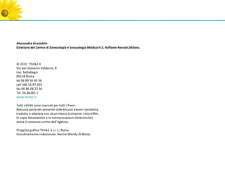 Alessandra Graziottin
Direttore del Centro di Ginecologia e Sessuologia Medica H.S. Raffaele Resnati,Milano.



© 2010 Think2 it
Via San Giovanni Valdarno, 8
Loc. Settebagni
00138 Roma
tel 06 89 56 69 36
cell 340 15 97 203
fax 06 86 28 22 50
Tel. 06.86282.1
www.think2.it

Tutti i diritti sono riservati per tutti i Paesi
Nessuna parte del presente slide-kit può essere riprodotta
tradotta o adattata con alcun mezzo (compresi i microfilm,
le copie fotostatiche e le memorizzazioni elettroniche)
senza il consenso scritto dell’Agenzia.

Progetto grafico:Think2 it s.r.l., Roma
Coordinamento redazionale: Norina Wendy Di Blasio
 