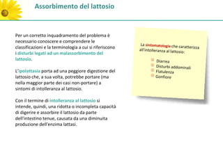 Assorbimento del lattosio


Per un corretto inquadramento del problema è
necessario conoscere e comprendere le
                                                          La sintomatologia che ca
classificazioni e la terminologia a cui si riferiscono                               ratterizza
                                                         all'intolleranza al lattosio
i disturbi legati ad un malassorbimento del                                           :
lattosio.                                                          Diarrea
                                                                   Disturbi addominali
L'ipolattasia porta ad una peggiore digestione del                 Flatulenza
lattosio che, a sua volta, potrebbe portare (ma                    Gonfiore
nella maggior parte dei casi non-portare) a
sintomi di intolleranza al lattosio.

Con il termine di intolleranza al lattosio si
intende, quindi, una ridotta o incompleta capacità
di digerire e assorbire il lattosio da parte
dell'intestino tenue, causata da una diminuita
produzione dell'enzima lattasi.
 