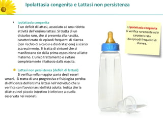 Ipolattasia congenita e Lattasi non persistenza


     • Ipolattasia congenita
       È un deficit di lattasi, associato ad una ridotta      L'ipolattasia congenita
       attività dell'enzima lattasi. Si tratta di un         si verifica raramente ed
                                                                                      è
       disturbo raro, che si presenta alla nascita,                caratterizzata
       caratterizzato da episodi frequenti di diarrea         da episodi frequenti di
       (con rischio di alcalosi e disidratazione) e scarso             diarrea.
       accrescimento. Si tratta di sintomi che si
       manifestano sin dalla prima esposizione al latte
       materno. L'unico trattamento è evitare
       completamente il lattosio dalla nascita.

          Lattasi non persistenza (deficit di lattasi)
          Si verifica nella maggior parte degli esseri
umani. Si tratta di una progressiva e fisiologica perdita
di efficienza dell'enzima lattasi nell'individuo che si
verifica con l'avvicinarsi dell'età adulta. Indica che la
dilattasi nel piccolo intestino è inferiore a quella
osservata nei neonati.
 