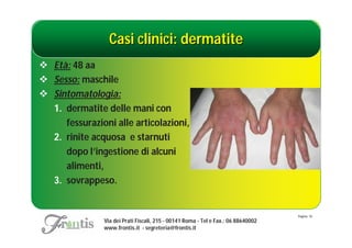 Casi clinici: dermatite
 Età: 48 aa
 Sesso: maschile
 Sintomatologia:
  1. dermatite delle mani con
     fessurazioni alle articolazioni,
  2. rinite acquosa e starnuti
     dopo l’ingestione di alcuni
     alimenti,
  3. sovrappeso.


                                                                                   Pagina: 10
               Via dei Prati Fiscali, 215 - 00141 Roma - Tel e Fax.: 06 88640002
               www.frontis.it - segreteria@frontis.it
 