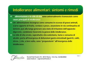 Intolleranze alimentari: sintomi e rimedi
 L’ alimentazione e lo stile di vita sono universalmente riconosciute come
  cause principali di intolleranze.
 Un’ alimentazione incongrua come consumo in eccesso di grassi animali,
  scarso apporto di frutta, verdura e pesce, assunzione in via continuativa di
  latticini, può alla lunga generare una stato di irritazione dell’apparato
  digerente, condizione favorente la genesi delle intolleranze.
 Lo stile di vita errato, soprattutto vita sedentaria, fumo e consumo di
  alcolici, porta all’insorgenza di disfunzioni gastro-intestinali (gastriti, coliti,
  stress…) che, a loro volta, sono “preparatorie” all’insorgenza delle
  intolleranze.




                                                                                        Pagina: 2
                    Via dei Prati Fiscali, 215 - 00141 Roma - Tel e Fax.: 06 88640002
                    www.frontis.it - segreteria@frontis.it
 