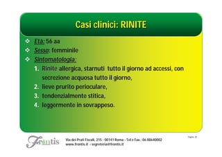 Casi clinici: RINITE
 Età: 56 aa
 Sesso: femminile
 Sintomatologia:
  1. Rinite allergica, starnuti tutto il giorno ad accessi, con
     secrezione acquosa tutto il giorno,
  2. lieve prurito perioculare,
  3. tendenzialmente stitica,
  4. leggermente in sovrappeso.



                                                                                    Pagina: 20
                Via dei Prati Fiscali, 215 - 00141 Roma - Tel e Fax.: 06 88640002
                www.frontis.it - segreteria@frontis.it
 