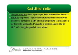 Casi clinici: rinite
 Terapie eseguite: dieta e gocce per il ripristino della tolleranza.
 Risultati: dopo solo 15 giorni di dietoterapia con l’esclusione
  dell’oliva, pomodoro e altri cibi risultati positivi, la situazione è
  nettamente migliorata. E’ riuscita a perdere anche 3 kg da
  68.5 a 65, 5 raggiungendo il peso ideale.




                                                                                    Pagina: 22
                Via dei Prati Fiscali, 215 - 00141 Roma - Tel e Fax.: 06 88640002
                www.frontis.it - segreteria@frontis.it
 