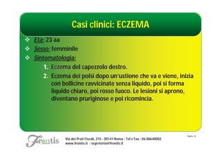 Casi clinici: ECZEMA
 Età: 23 aa
 Sesso: femminile
 Sintomatologia:
      1. Eczema del capezzolo destro.
      2. Eczema dei polsi dopo un’ustione che va e viene, inizia
         con bollicine ravvicinate senza liquido, poi si forma
         liquido chiaro, poi rosso fuoco. Le lesioni si aprono,
         diventano pruriginose e poi ricomincia.




                                                                                   Pagina: 26
               Via dei Prati Fiscali, 215 - 00141 Roma - Tel e Fax.: 06 88640002
               www.frontis.it - segreteria@frontis.it
 