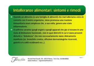 Intolleranze alimentari: sintomi e rimedi
 Quando un alimento (o una famiglia di alimenti) che mal tolleriamo entra in
  contatto con il nostro organismo, viene promossa una reazione
  immunitaria assai complessa che, a sua volta, genera uno stato
  infiammatorio.
 A soffrirne saranno quegli organi o quegli apparati che già si trovano in uno
  stato di limitazione funzionale, cioè in quei distretti in cui vi siano presenti
  disturbi o “debolezze” che non necessariamente siano clinicamente
  manifeste (es. bronchite cronica, affezioni dermatologiche ricorrenti,
  gastriti e/o coliti recidivanti ecc..).




                                                                                       Pagina: 3
                   Via dei Prati Fiscali, 215 - 00141 Roma - Tel e Fax.: 06 88640002
                   www.frontis.it - segreteria@frontis.it
 