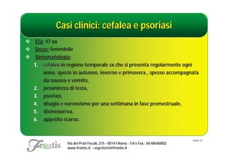Casi clinici: cefalea e psoriasi
 Età: 47 aa
 Sesso: femminile
 Sintomatologia:
  1. cefalea in regione temporale sx che si presenta regolarmente ogni
      anno, specie in autunno, inverno e primavera., spesso accompagnata
      da nausea e vomito,
  2. pesantezza di testa,
  3. psoriasi,
  4. disagio e nervosismo per una settimana in fase premestruale,
  5. dismenorrea,
  6. appetito scarso.


                                                                                     Pagina: 30
                 Via dei Prati Fiscali, 215 - 00141 Roma - Tel e Fax.: 06 88640002
                 www.frontis.it - segreteria@frontis.it
 