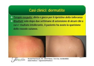 Casi clinici: dermatite
 Terapie eseguite: dieta e gocce per il ripristino della tolleranza
 Risultati: solo dopo due settimane di astensione di alcuni cibi a
  cui e’ risultato intollerante, il paziente ha avuto la sparizione
  delle roseole cutanee.




                                                                                    Pagina: 35
                Via dei Prati Fiscali, 215 - 00141 Roma - Tel e Fax.: 06 88640002
                www.frontis.it - segreteria@frontis.it
 