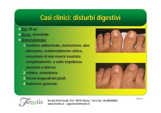 Casi clinici: disturbi digestivi
Età: 28 aa
Sesso: femminile
Sintomatologia:
  1.Gonfiore addominale, meteorismo, alvo
    alternante, tendenzialmente stitica,
    sensazione di non essersi svuotata
    completamente. a volte impellenza
    associata a diarrea
  2.cefalea, sonnolenza
  3.micosi ungueali dei piedi,
  4.malessere generale.


                                                                                    Pagina: 36
                Via dei Prati Fiscali, 215 - 00141 Roma - Tel e Fax.: 06 88640002
                www.frontis.it - segreteria@frontis.it
 
