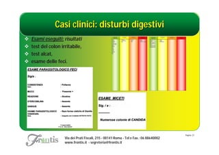 Casi clinici: disturbi digestivi
   Esami eseguiti: risultati
   test del colon irritabile,
   test alcat,
   esame delle feci.




                                                                                         Pagina: 37
                     Via dei Prati Fiscali, 215 - 00141 Roma - Tel e Fax.: 06 88640002
                     www.frontis.it - segreteria@frontis.it
 