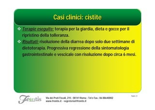 Casi clinici: cistite
 Terapie eseguite: terapia per la giardia, dieta e gocce per il
  ripristino della tolleranza.
 Risultati: risoluzione della diarrea dopo solo due settimane di
  dietoterapia. Progressiva regressione della sintomatologia
  gastrointestinale e vescicale con risoluzione dopo circa 6 mesi.




                                                                                   Pagina: 41
               Via dei Prati Fiscali, 215 - 00141 Roma - Tel e Fax.: 06 88640002
               www.frontis.it - segreteria@frontis.it
 