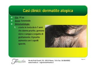 Casi clinici: dermatite atopica
 Età: 19 aa
 Sesso: femminile
 Sintomatologia:
  1. croste in testa da 6-7 anni
      che danno prurito, gemono
      siero e sangue a seguito di
      grattamento. Il prurito
      aumenta con i capelli
      sporchi.




                                                                                     Pagina: 42
                 Via dei Prati Fiscali, 215 - 00141 Roma - Tel e Fax.: 06 88640002
                 www.frontis.it - segreteria@frontis.it
 