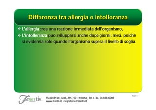 Differenza tra allergia e intolleranza
 L'allergia crea una reazione immediata dell'organismo,
 L'intolleranza può svilupparsi anche dopo giorni, mesi, poichè
  si evidenzia solo quando l'organismo supera il livello di soglia.




                                                                                    Pagina: 5
                Via dei Prati Fiscali, 215 - 00141 Roma - Tel e Fax.: 06 88640002
                www.frontis.it - segreteria@frontis.it
 