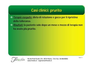 Casi clinici: prurito
 Terapie eseguite: dieta di rotazione e gocce per il ripristino
  della tolleranza.
 Risultati: la paziente solo dopo un mese e mezzo di terapia non
  ha avuto più prurito.




                                                                                   Pagina: 51
               Via dei Prati Fiscali, 215 - 00141 Roma - Tel e Fax.: 06 88640002
               www.frontis.it - segreteria@frontis.it
 