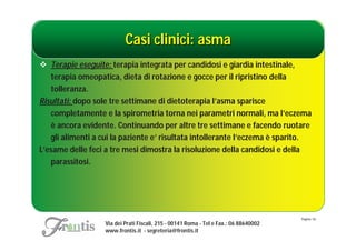Casi clinici: asma
 Terapie eseguite: terapia integrata per candidosi e giardia intestinale,
   terapia omeopatica, dieta di rotazione e gocce per il ripristino della
   tolleranza.
Risultati: dopo sole tre settimane di dietoterapia l’asma sparisce
   completamente e la spirometria torna nei parametri normali, ma l’eczema
   è ancora evidente. Continuando per altre tre settimane e facendo ruotare
   gli alimenti a cui la paziente e’ risultata intollerante l’eczema è sparito.
L’esame delle feci a tre mesi dimostra la risoluzione della candidosi e della
   parassitosi.




                                                                                       Pagina: 54
                   Via dei Prati Fiscali, 215 - 00141 Roma - Tel e Fax.: 06 88640002
                   www.frontis.it - segreteria@frontis.it
 