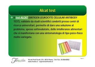 Alcat test
 Il test ALCAT (ANTIGEN LEUKOCYTE CELLULAR ANTIBODY
  TEST), validato da studi scientifici condotti presso centri di
  ricerca universitari, permette di dare una soluzione al
  problema, spesso sottovalutato, delle intolleranze alimentari
  che si manifestano con una sintomatologia di tipo psico-fisico
  molto variegata.




                                                                                   Pagina: 6
               Via dei Prati Fiscali, 215 - 00141 Roma - Tel e Fax.: 06 88640002
               www.frontis.it - segreteria@frontis.it
 