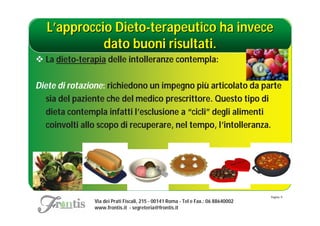 L’approccio Dieto-terapeutico ha invece
             dato buoni risultati.
 La dieto-terapia delle intolleranze contempla:

Diete di rotazione: richiedono un impegno più articolato da parte
   sia del paziente che del medico prescrittore. Questo tipo di
   dieta contempla infatti l’esclusione a “cicli” degli alimenti
   coinvolti allo scopo di recuperare, nel tempo, l’intolleranza.




                                                                                   Pagina: 9
               Via dei Prati Fiscali, 215 - 00141 Roma - Tel e Fax.: 06 88640002
               www.frontis.it - segreteria@frontis.it
 