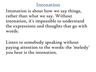 Intonation
Intonation is about how we say things,
rather than what we say. Without
intonation, it's impossible to understand
the expressions and thoughts that go with
words.

Listen to somebody speaking without
paying attention to the words: the 'melody'
you hear is the intonation.
 