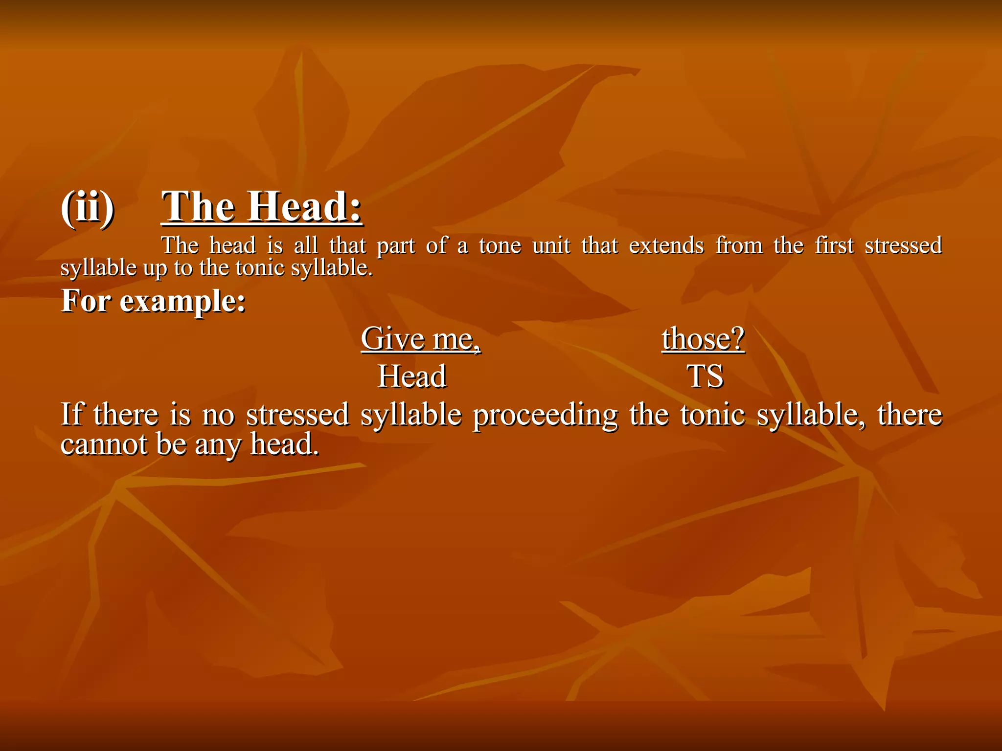 (ii) The Head: The head is all that part of a tone unit that extends from the first stressed syllable up to the tonic syllable.  For example: Give me,   those?   Head      TS If there is no stressed syllable proceeding the tonic syllable, there cannot be any head. 
