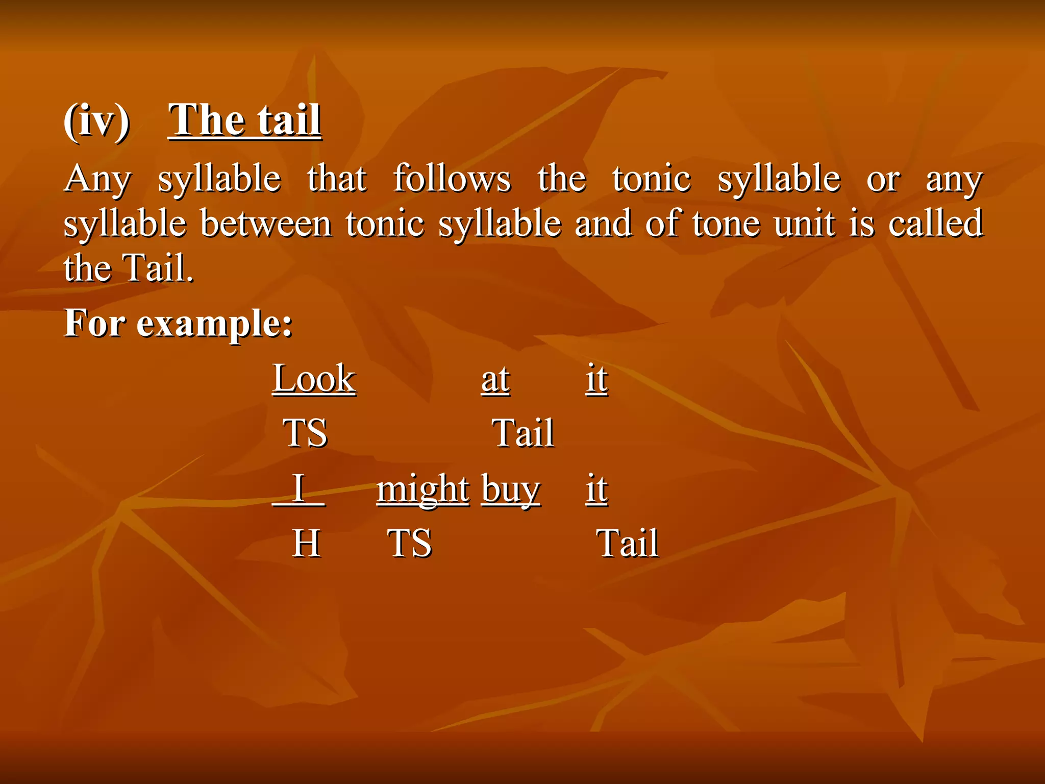 (iv) The tail Any syllable that follows the tonic syllable or any syllable between tonic syllable and of tone unit is called the Tail.  For example: Look at it   TS  Tail    I  might   buy it   H  TS  Tail  