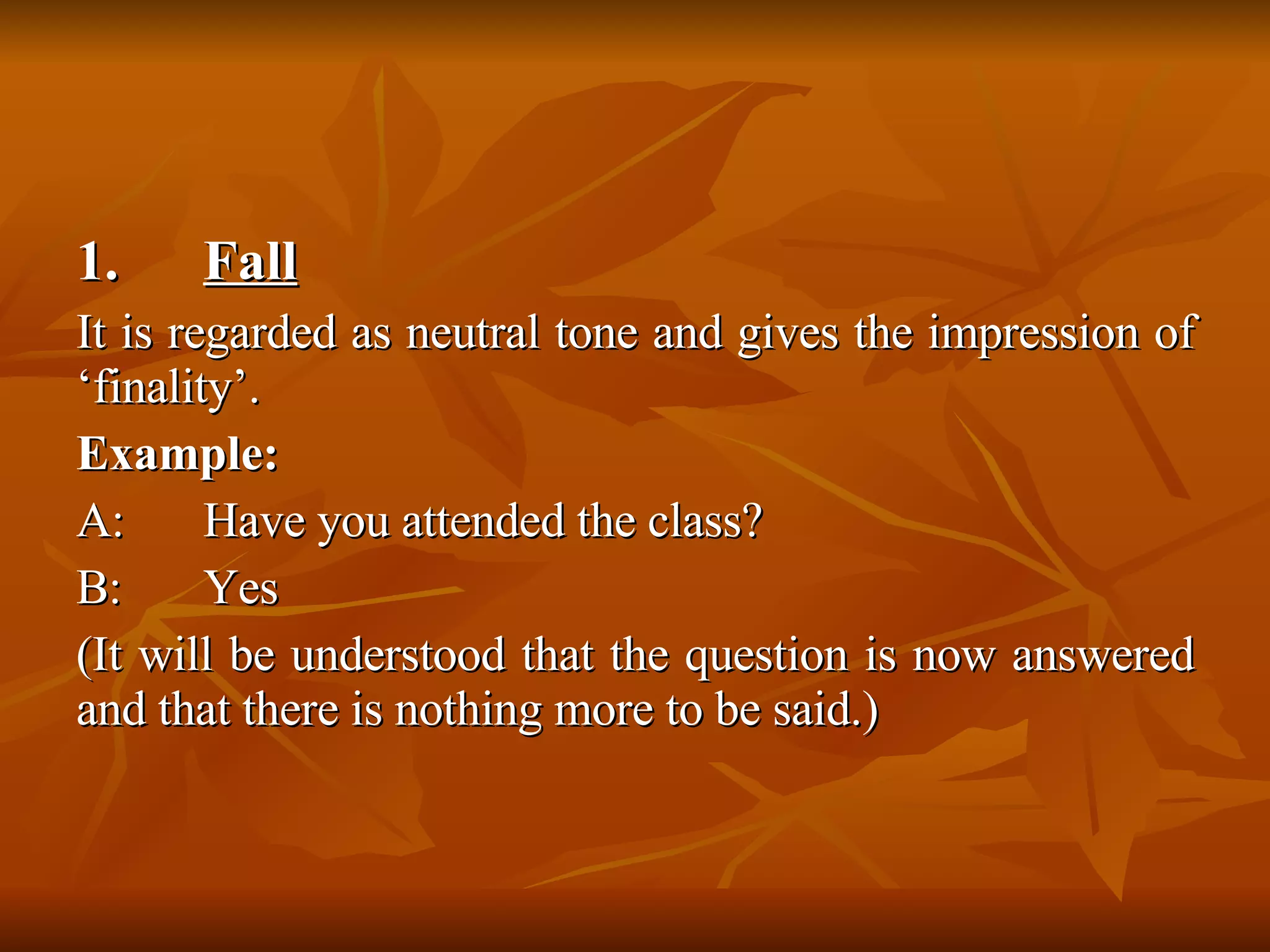 1.  Fall   It is regarded as neutral tone and gives the impression of ‘finality’. Example: A: Have you attended the class? B: Yes  (It will be understood that the question is now answered and that there is nothing more to be said.) 