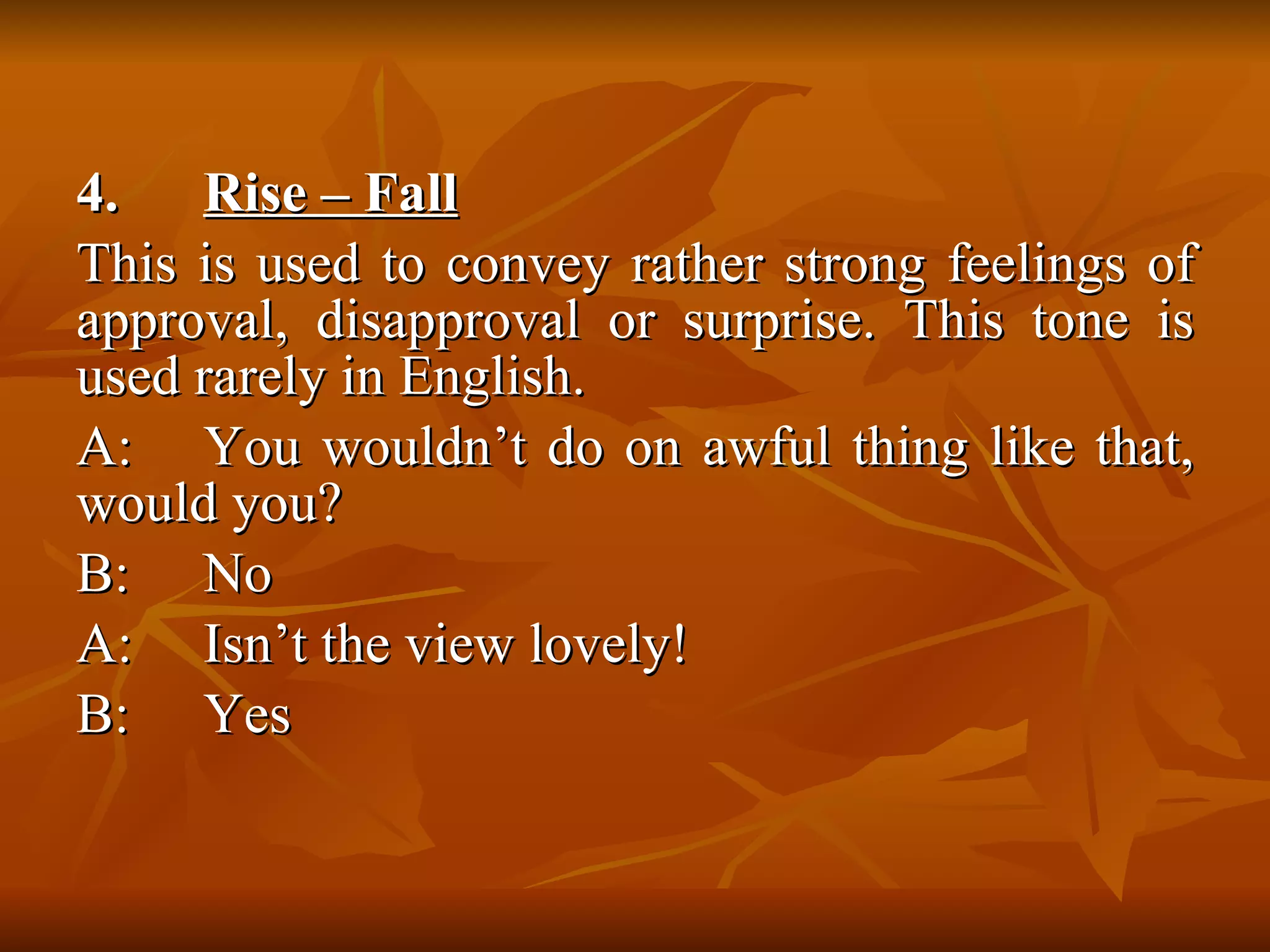 4.  Rise – Fall   This is used to convey rather strong feelings of approval, disapproval or surprise. This tone is used rarely in English.  A: You wouldn’t do on awful thing like that, would you? B: No A: Isn’t the view lovely! B: Yes  