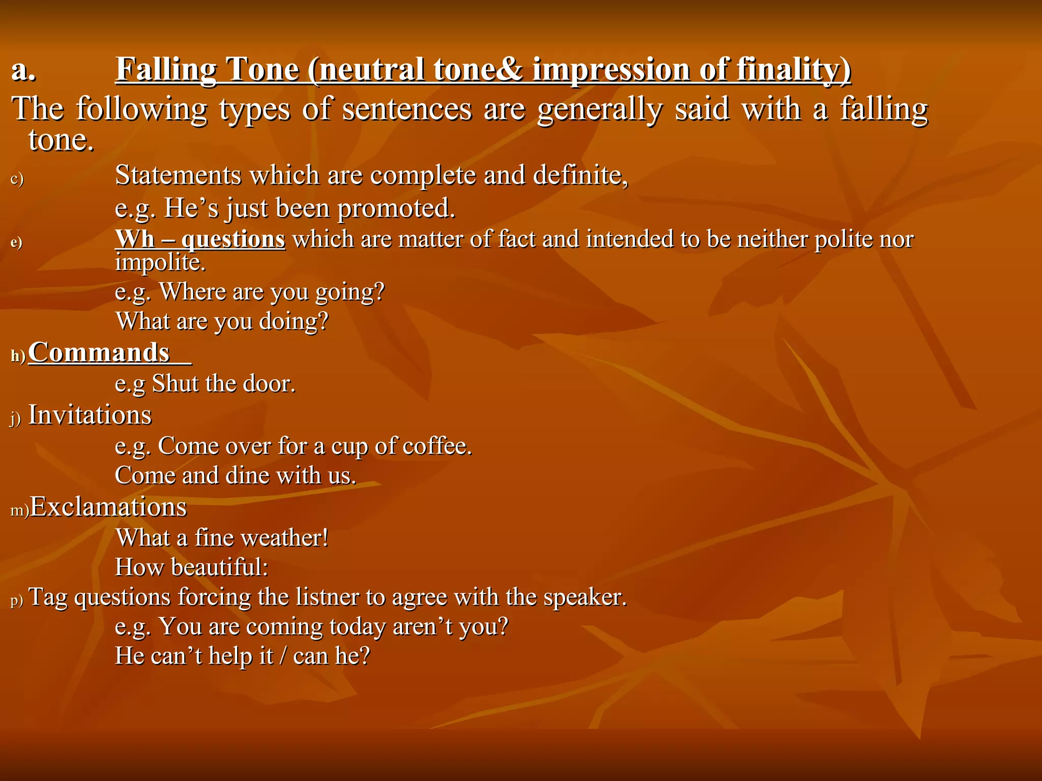 a.  Falling Tone (neutral tone& impression of finality) The following types of sentences are generally said with a falling tone.  Statements which are complete and definite,  e.g. He’s just been promoted.  Wh – questions  which are matter of fact and intended to be neither polite nor  impolite. e.g. Where are you going? What are you doing? Commands  e.g Shut the door. Invitations  e.g. Come over for a cup of coffee.  Come and dine with us.  Exclamations  What a fine weather! How beautiful: Tag questions forcing the listner to agree with the speaker.  e.g. You are coming today aren’t you? He can’t help it / can he? 