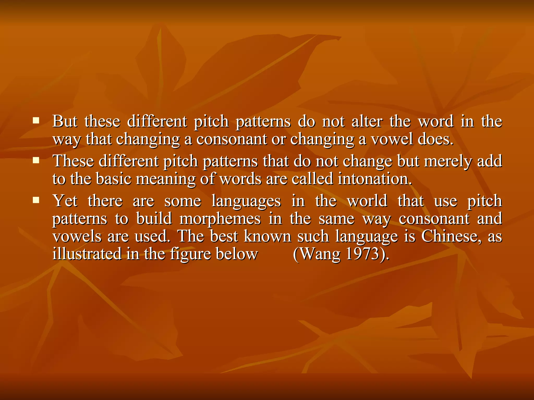 But these different pitch patterns do not alter the word in the way that changing a consonant or changing a vowel does.  These different pitch patterns that do not change but merely add to the basic meaning of words are called intonation.  Yet there are some languages in the world that use pitch patterns to build morphemes in the same way consonant and vowels are used. The best known such language is Chinese, as illustrated in the figure below  (Wang 1973).  