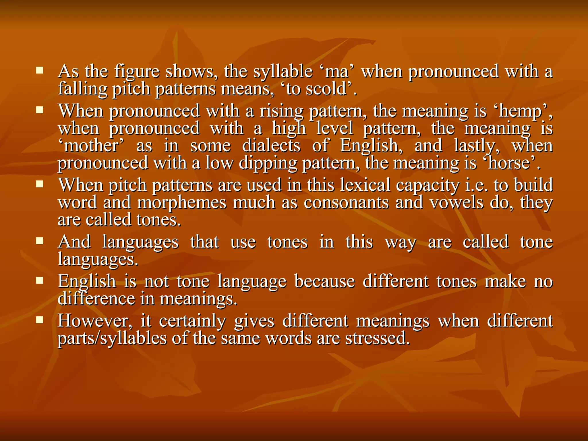 As the figure shows, the syllable ‘ma’ when pronounced with a falling pitch patterns means, ‘to scold’.  When pronounced with a rising pattern, the meaning is ‘hemp’, when pronounced with a high level pattern, the meaning is ‘mother’ as in some dialects of English, and lastly, when pronounced with a low dipping pattern, the meaning is ‘horse’.  When pitch patterns are used in this lexical capacity i.e. to build word and morphemes much as consonants and vowels do, they are called tones.  And languages that use tones in this way are called tone languages.  English is not tone language because different tones make no difference in meanings.  However, it certainly gives different meanings when different parts/syllables of the same words are stressed.  